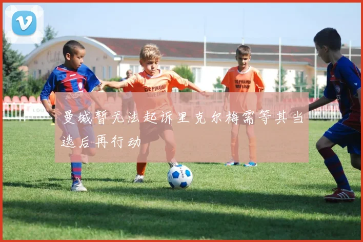 曼城暂无法起诉里克尔梅需等其当选后再行动