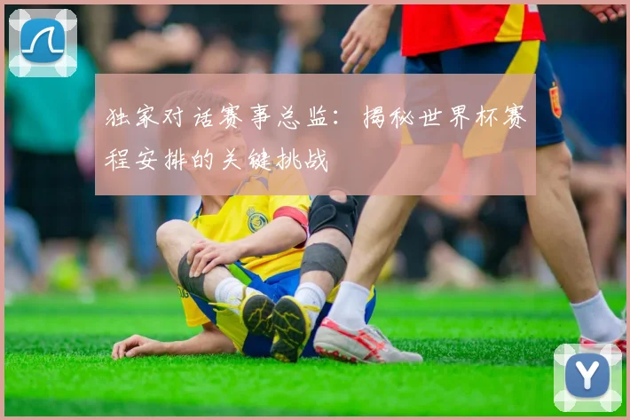 独家对话赛事总监：揭秘世界杯赛程安排的关键挑战