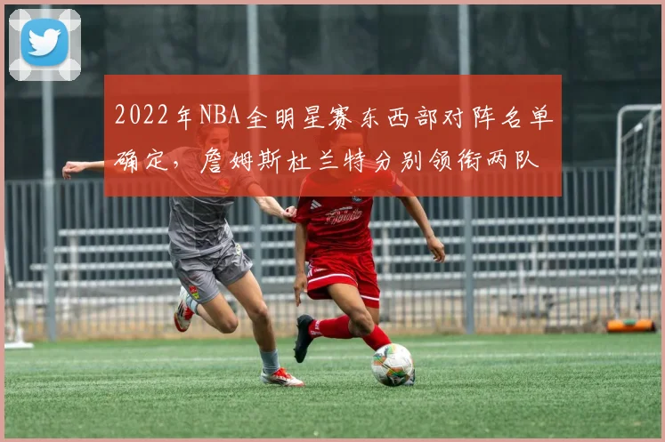 2022年NBA全明星赛东西部对阵名单确定，詹姆斯杜兰特分别领衔两队