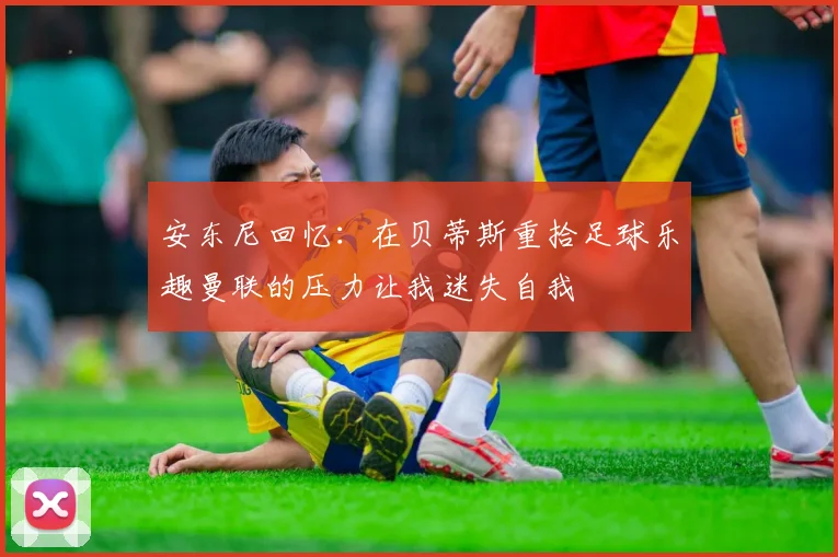 安东尼回忆：在贝蒂斯重拾足球乐趣曼联的压力让我迷失自我