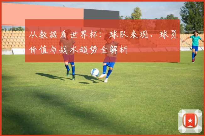 从数据看世界杯：球队表现、球员价值与战术趋势全解析