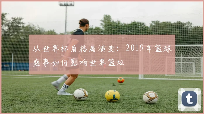从世界杯看格局演变：2019年篮球盛事如何影响世界篮坛